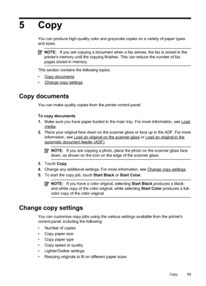 Page 635Copy
You can produce high-quality color and grayscale copies on a variety of paper types
and sizes.
NOTE:If you are copying a document when a fax arrives, the fax is stored in the
printer's memory until the copying finishes. This can reduce the number of fax
pages stored in memory.
This section contains the following topics:
•
Copy documents
•
Change copy settings
Copy documents
You can make quality copies from the printer control panel.
To copy documents
1. Make sure you have pa per loaded in the...