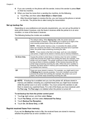 Page 724.If you are currently on the  phone with the sender, instruct the sender to press  Start
on their fax machine.
5. When you hear fax tones from a sending fax machine, do the following:
a. Touch  Fax, and then select  Start Black or Start Color .
b . After the printer begins to receive the fax, you can hang up the phone or remain
on the line. The phone line is silent during fax transmission.
Set up backup fax
Depending on your preference and security requirements, you can set up the printer to
store all...