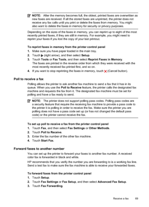 Page 73NOTE:After the memory becomes full, the oldest, printed faxes are overwritten as
new faxes are received. If all the stored faxes are unprinted, the printer does not
receive any fax calls until you print or delete the  faxes from memory. You might
also want to dele te the faxes in memory for security or privacy purposes.
Depending on the sizes of the faxes in memory, you can reprint up to eight of the most
recently printed faxes, if they  are still in memory. For example, you might need to
reprint your...