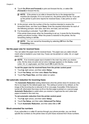 Page 744.Touch  On (Print and Forward)  to print and forward the fax, or select  On
(Forward) to forward the fax.
NOTE: If the printer is not able to forward the fax to the designated fax
machine (for example, if it is not turned on), the printer prints the fax. If you set
up the printer to pri nt error reports for received faxes,  it also prints an error
report.
5. At the prompt, enter the number of the fax machine intended to receive the
forwarded faxes, and then touch  Done. Enter the required information...