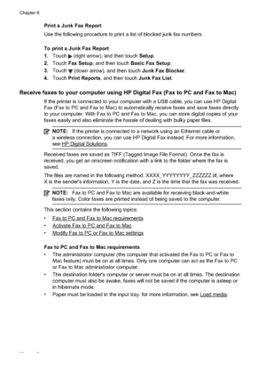 Page 76Print a Junk Fax Report
Use the following procedure to print a list of blocked junk fax numbers.
To print a Junk Fax Report
1. Touch 
 (right arrow), and then touch  Setup.
2. Touch  Fax Setup , and then touch  Basic Fax Setup .
3. Touch 
 (down arrow), and then touch  Junk Fax Blocker.
4. Touch  Print Reports , and then touch  Junk Fax List.
Receive faxes to your c omputer using HP Digital Fax (Fax to PC and Fax to Mac)
If the printer is connected  to your computer with a USB  cable, you can use HP...