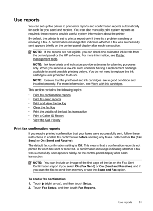 Page 85Use reports
You can set up the printer to print error reports and confirmation reports automatically
for each fax you send and receive. You can also manually print system reports as
required; these reports provide useful system information about the printer.
By default, the printer is set to print a report only if there is a problem sending or
receiving a fax. A confirmation message that indicates whether a fax was successfully
sent appears briefly on the control-panel display after each transaction....