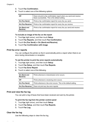 Page 863.Touch  Fax Confirmation .
4. Touch to select one of the following options.
Off Does not print a fax confirmation report when you send and receive
faxes successfully. This is the default setting.
On (Fax Send) Prints a fax confirmation report for every fax you send.
On (Fax Receive) Prints a fax confirmation report for every fax you receive.
On (Send and
Receive) Prints a fax confirmation report for every fax you send and receive.
To include an image of the fax on the report
1.
Touch 
 (right arrow),...