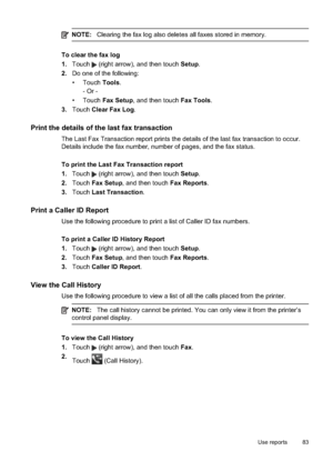 Page 87NOTE:Clearing the fax log also deletes all faxes stored in memory.
To clear the fax log
1.Touch 
 (right arrow), and then touch  Setup.
2. Do one of the following:
• Touch  Tools.
- Or -
• Touch  Fax Setup , and then touch Fax Tools.
3. Touch  Clear Fax Log .
Print the details of the last fax transaction
The Last Fax Transact ion report prints the details of the last fax transaction to occur.
Details include the fax number, number of pages, and the fax status.
To print the Last Fax Transaction report
1....