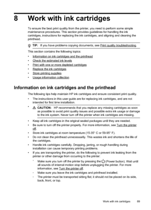 Page 938 Work with ink cartridges
To ensure the best print quality from the printer, you  need to perform some simple
maintenance procedures. This section provides guidelines for handling the ink
cartridges, instructions for replacing the ink cartridges, and aligning and cleaning the
printhead.
TIP: If you have problems copying documents, see Print quality troubleshooting.
This section contains the following topics:
•
Information on ink cartridges and the printhead
•
Check the estimated ink levels
•
Print with...