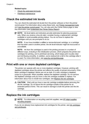 Page 94Related topics
•
Check the estimated ink levels
•
Printhead maintenance
Check the estimated ink levels
You can check the estimated ink levels from the printer software or from the printer
control panel. For information about using these tools, see 
Printer management tools
and 
Use the printer control panel. You can also print the Printer Status page to view
this information (see 
Understand the Print er Status Report).
NOTE:Ink level alerts and indicators provide estimates for planning purposes
only....