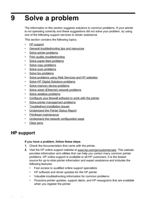 Page 989 Solve a problem
The information in this section suggests solutions to common problems. If your printer
is not operating correctly and these suggestions did not solve your problem, try using
one of the following support services to obtain assistance.
This section contains the following topics:
•
HP support
•
General troubleshooting tips and resources
•
Solve printer problems
•
Print quality troubleshooting
•
Solve paper-fe ed problems
•
Solve copy problems
•
Solve scan problems
•
Solve fax problems
•...