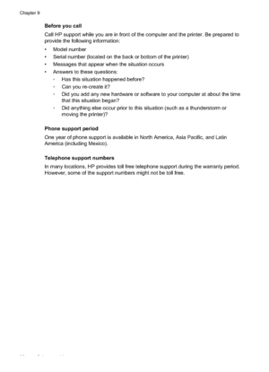 Page 100Before you call
Call HP support while you are in front of the computer and the printer. Be prepared to
provide the following information:
• Model number
• Serial number (located on the back or bottom of the printer)
• Messages that appear when the situation occurs
• Answers to these questions: Has this situation happened before?
 Can you re-create it?
 Did you add any new hardware or software to your computer at about the timethat this situation began?
 Did anything else occur prior to this situation...