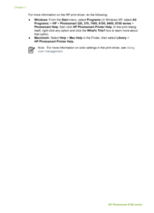 Page 22For more information on the HP print driver, do the following:
●Windows : From the  Start menu, select  Programs (in Windows XP, select  All
Programs ) > HP > Photosmart 320, 370, 7400, 8100, 8400, 8700 series  >
Photosmart Help , then click HP Photosmart Printer Help . In the print dialog
itself, right-click any option and click the  Whats This? box to learn more about
that option.
● Macintosh : Select Help > Mac Help  in the Finder, then select  Library >
HP Photosmart Printer Help .
NoteFor more...