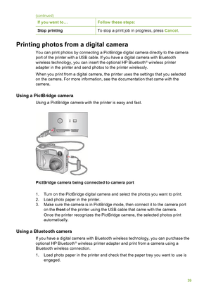 Page 43If you want to…Follow these steps:
Stop printingTo stop a print job in progress, press Cancel.
Printing photos from a digital camera       
You can print photos by connecting a  PictBridge digital camera directly to the camera
port of the printer with a USB cable.  If you have a digital camera with Bluetooth
wireless technology, you can insert the optional HP Bluetooth
® wireless printer
adapter in the printer and send photos to the printer wirelessly.
When you print from a digital camera, the  printer...