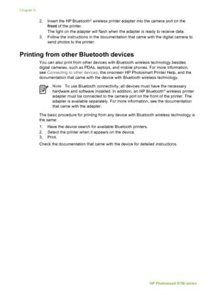 Page 442.Insert the HP Bluetooth® wireless printer adapter into the camera port on the
front  of the printer.
The light on the adapter will flash when the adapter is ready to receive data.
3. Follow the instructions in the documentation that came with the digital camera to send photos to the printer.
Printing from other Bluetooth devices
You can also print from other  devices with Bluetooth wireless technology besides
digital cameras, such as PDAs, laptops, and mobile phones. For more information,
see...