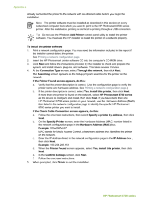 Page 72already connected the printer to the network with an ethernet cable before you begin the
installation.
NoteThe printer software must be installed as described in this section on every
networked computer from which you want to print to the HP Photosmart 8700 series
printer. After the installation, printing is identical to printing through a USB connection.
Tip Do not use the Windows  Add Printer control panel utility to install the printer
software. You must use the HP installer to install the printer on...