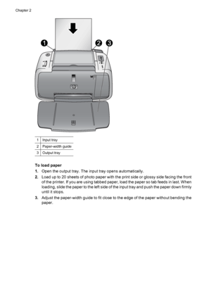 Page 121Input tray
2Paper-width guide
3Output tray
To load paper
1.Open the output tray. The input tray opens automatically.
2.Load up to 20 sheets of photo paper with the print side or glossy side facing the front
of the printer. If you are using tabbed paper, load the paper so tab feeds in last. When
loading, slide the paper to the left side of the input tray and push the paper down firmly
until it stops.
3.Adjust the paper-width guide to fit close to the edge of the paper without bending the
paper.
Chapter...