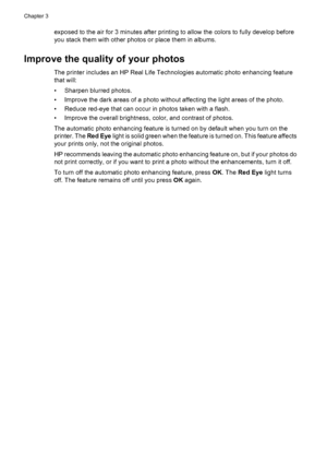 Page 14exposed to the air for 3 minutes after printing to allow the colors to fully develop before
you stack them with other photos or place them in albums.
Improve the quality of your photos
The printer includes an HP Real Life Technologies automatic photo enhancing feature
that will:
• Sharpen blurred photos.
• Improve the dark areas of a photo without affecting the light areas of the photo.
• Reduce red-eye that can occur in photos taken with a flash.
• Improve the overall brightness, color, and contrast of...