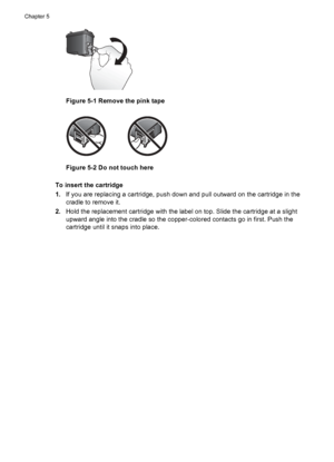 Page 18Figure 5-1 Remove the pink tape
Figure 5-2 Do not touch here
To insert the cartridge
1.If you are replacing a cartridge, push down and pull outward on the cartridge in the
cradle to remove it.
2.Hold the replacement cartridge with the label on top. Slide the cartridge at a slight
upward angle into the cradle so the copper-colored contacts go in first. Push the
cartridge until it snaps into place.
Chapter 5
16 Maintain and transport the printer
 