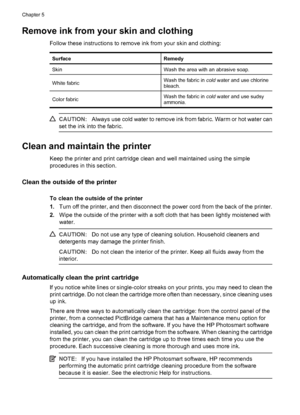 Page 20Remove ink from your skin and clothing
Follow these instructions to remove ink from your skin and clothing:
SurfaceRemedy
SkinWash the area with an abrasive soap.
White fabricWash the fabric in cold water and use chlorine
bleach.
Color fabricWash the fabric in cold water and use sudsy
ammonia.
CAUTION:Always use cold water to remove ink from fabric. Warm or hot water can
set the ink into the fabric.
Clean and maintain the printer
Keep the printer and print cartridge clean and well maintained using the...