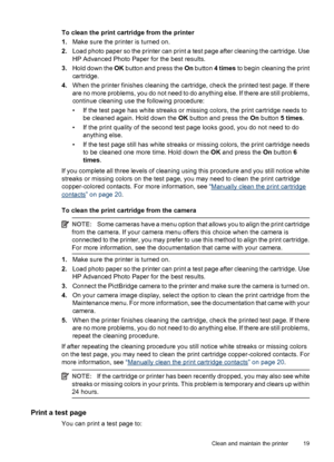 Page 21To clean the print cartridge from the printer
1.Make sure the printer is turned on.
2.Load photo paper so the printer can print a test page after cleaning the cartridge. Use
HP Advanced Photo Paper for the best results.
3.Hold down the OK button and press the On button 4 times to begin cleaning the print
cartridge.
4.When the printer finishes cleaning the cartridge, check the printed test page. If there
are no more problems, you do not need to do anything else. If there are still problems,
continue...