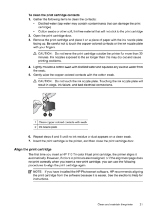 Page 23To clean the print cartridge contacts
1.Gather the following items to clean the contacts:
• Distilled water (tap water may contain contaminants that can damage the print
cartridge)
• Cotton swabs or other soft, lint-free material that will not stick to the print cartridge
2.Open the print cartridge door.
3.Remove the print cartridge and place it on a piece of paper with the ink nozzle plate
facing up. Be careful not to touch the copper-colored contacts or the ink nozzle plate
with your fingers....