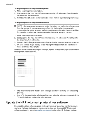 Page 24To align the print cartridge from the printer
1.Make sure the printer is turned on.
2.Load paper in the input tray. HP recommends using HP Advanced Photo Paper for
the alignment, for best results.
3.Hold down the OK button and press the On button 3 times to print an alignment page.
To align the print cartridge from the camera
NOTE:Some cameras have a menu option that allows you to align the print cartridge
from the camera. If your camera menu offers this choice when the camera is
connected to the...