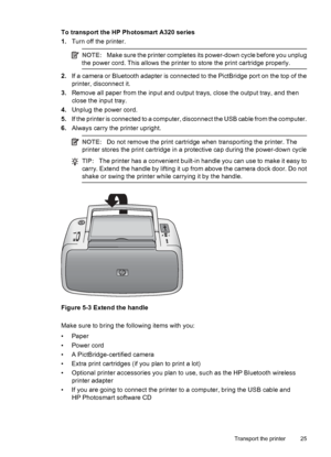 Page 27To transport the HP Photosmart A320 series
1.Turn off the printer.
NOTE:Make sure the printer completes its power-down cycle before you unplug
the power cord. This allows the printer to store the print cartridge properly.
2.If a camera or Bluetooth adapter is connected to the PictBridge port on the top of the
printer, disconnect it.
3.Remove all paper from the input and output trays, close the output tray, and then
close the input tray.
4.Unplug the power cord.
5.If the printer is connected to a...