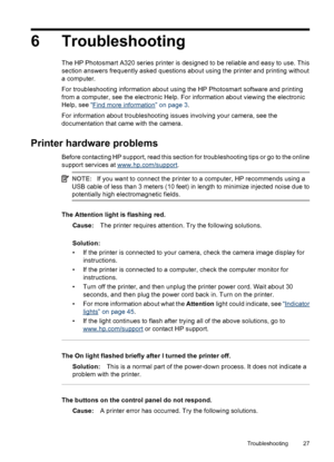 Page 296 Troubleshooting
The HP Photosmart A320 series printer is designed to be reliable and easy to use. This
section answers frequently asked questions about using the printer and printing without
a computer.
For troubleshooting information about using the HP Photosmart software and printing
from a computer, see the electronic Help. For information about viewing the electronic
Help, see “
Find more information” on page 3.
For information about troubleshooting issues involving your camera, see the...