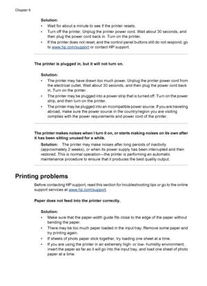 Page 30Solution:
• Wait for about a minute to see if the printer resets.
• Turn off the printer. Unplug the printer power cord. Wait about 30 seconds, and
then plug the power cord back in. Turn on the printer.
• If the printer does not reset, and the control panel buttons still do not respond, go
to 
www.hp.com/support or contact HP support.
The printer is plugged in, but it will not turn on.
Solution:
• The printer may have drawn too much power. Unplug the printer power cord from
the electrical outlet. Wait...