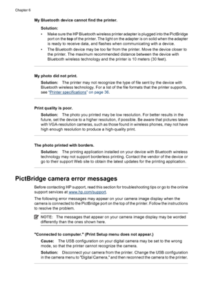 Page 34My Bluetooth device cannot find the printer.
Solution:
• Make sure the HP Bluetooth wireless printer adapter is plugged into the PictBridge
port on the top of the printer. The light on the adapter is on solid when the adapter
is ready to receive data, and flashes when communicating with a device.
• The Bluetooth device may be too far from the printer. Move the device closer to
the printer. The maximum recommended distance between the device with
Bluetooth wireless technology and the printer is 10 meters...