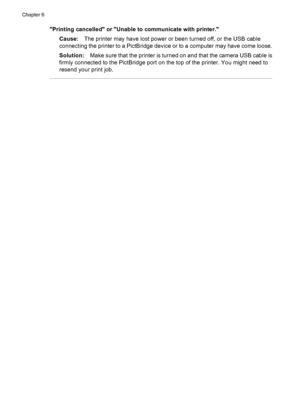 Page 36Printing cancelled or Unable to communicate with printer.
Cause:The printer may have lost power or been turned off, or the USB cable
connecting the printer to a PictBridge device or to a computer may have come loose.
Solution:Make sure that the printer is turned on and that the camera USB cable is
firmly connected to the PictBridge port on the top of the printer. You might need to
resend your print job.
Chapter 6
34 Troubleshooting
 