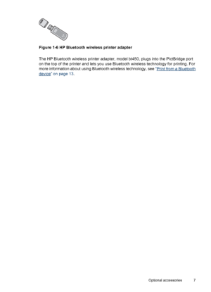Page 9Figure 1-6 HP Bluetooth wireless printer adapter
The HP Bluetooth wireless printer adapter, model bt450, plugs into the PictBridge port
on the top of the printer and lets you use Bluetooth wireless technology for printing. For
more information about using Bluetooth wireless technology, see “
Print from a Bluetooth
device” on page 13.
Optional accessories 7
 