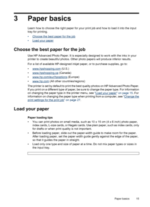 Page 163 Paper basics
Learn how to choose the right paper for your print job and how to load it into the input
tray for printing.
•
Choose the best paper for the job
•
Load your paper
Choose the best paper for the job
Use HP Advanced Photo Paper. It is especially designed to work with the inks in your
printer to create beautiful photos. Other photo papers will produce inferior results.
For a list of available HP-designed inkjet paper, or to purchase supplies, go to:
•
www.hpshopping.com (U.S.)
•...