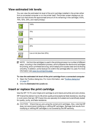 Page 40View estimated ink levels
You can view the estimated ink level of the print cartridge installed in the printer either
from a connected computer or on the printer itself. The printer screen displays an ink-
level icon that shows the approximate amount of ink remaining in the cartridge (100%,
75%, 50%, 25%, and nearly empty):
100%
75%
50%
25%
Low on ink (less than 25%).
NOTE:Ink from the cartridges is used in the printing process in a number of different
ways, including in the initialization process, which...