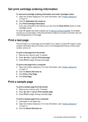 Page 42Get print cartridge ordering information
To view print cartridge ordering information and order cartridges online
1.Open the Toolbox dialog box. For more information, see “
Toolbox dialog box”
on page 37.
2.Click the Estimated Ink Levels tab.
3.Click Print Cartridge Information.
If you are connected to the Internet, you can click the Shop Online button to order
cartridges online.
To order HP papers and other supplies, go to 
www.hp.com/buy/supplies. If prompted,
choose your country/region, follow the...