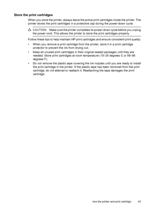 Page 44Store the print cartridges
When you store the printer, always leave the active print cartridges inside the printer. The
printer stores the print cartridges in a protective cap during the power-down cycle.
CAUTION:Make sure the printer completes its power-down cycle before you unplug
the power cord. This allows the printer to store the print cartridges properly.
Follow these tips to help maintain HP print cartridges and ensure consistent print quality:
• When you remove a print cartridge from the printer,...
