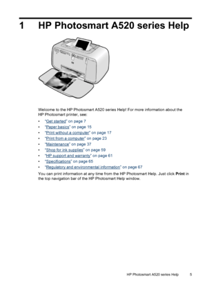 Page 61 HP Photosmart A520 series Help
Welcome to the HP Photosmart A520 series Help! For more information about the
HP Photosmart printer, see:
•“
Get started” on page 7
•“
Paper basics” on page 15
•“
Print without a computer” on page 17
•“
Print from a computer” on page 23
•“
Maintenance” on page 37
•“
Shop for ink supplies” on page 59
•“
HP support and warranty” on page 61
•“
Specifications” on page 65
•“
Regulatory and environmental information” on page 67
You can print information at any time from the HP...