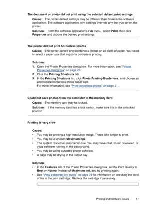 Page 52The document or photo did not print using the selected default print settings
Cause:The printer default settings may be different than those in the software
application. The software application print settings override any that you set on the
printer.
Solution:From the software applications File menu, select Print, then click
Properties and choose the desired print settings.
The printer did not print borderless photos
Cause:The printer cannot print borderless photos on all sizes of paper. You need
to...