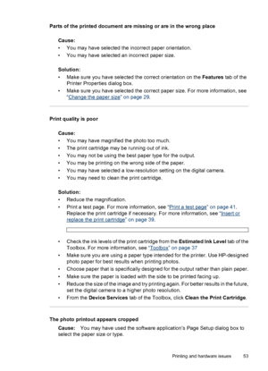 Page 54Parts of the printed document are missing or are in the wrong place
Cause:
• You may have selected the incorrect paper orientation.
• You may have selected an incorrect paper size.
Solution:
• Make sure you have selected the correct orientation on the Features tab of the
Printer Properties dialog box.
• Make sure you have selected the correct paper size. For more information, see
“
Change the paper size” on page 29.
Print quality is poor
Cause:
• You may have magnified the photo too much.
• The print...