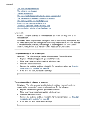 Page 57•The print carriage has stalled
•
The printer is out of paper
•
There is a paper jam
•
The paper loaded does not match the paper size selected
•
The memory card has been inserted upside down
•
The memory card is not inserted properly
•
Insert only one memory card at a time
•
There was a problem with the memory card
•
Communication with the printer has been lost
Low on ink
Cause:The print cartridge is estimated to be low on ink and may need to be
replaced soon.
Solution:Have a replacement cartridge on...