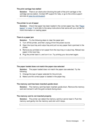 Page 58The print carriage has stalled
Solution:There is an obstruction blocking the path of the print carriage or the
cartridge service station. Contact HP support for help, or go to the online support
services at 
www.hp.com/support.
The printer is out of paper
Solution:Check that paper has been loaded in the correct paper tray. See “
Paper
basics” on page 15 and refer to the setup instructions that came with your printer for
more information on loading paper.
There is a paper jam
Solution:Try the following...