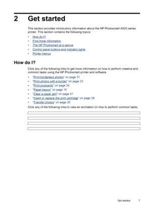 Page 82 Get started
This section provides introductory information about the HP Photosmart A520 series
printer. This section contains the following topics:
•
How do I?
•
Find more information
•
The HP Photosmart at a glance
•
Control panel buttons and indicator lights
•
Printer menus
How do I?
Click any of the following links to get more information on how to perform creative and
common tasks using the HP Photosmart printer and software.
•“
Print borderless photos” on page 31
•“
Print photos with a border” on...