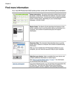 Page 9Find more information
Your new HP Photosmart A520 series printer comes with the following documentation:
Setup instructions: The setup instructions explain how to set up
the printer, install the HP Photosmart software, and print a photo.
Read this document first. This document may be called Quick Start
Guide or Setup Guide, depending on your country/region,
language, or printer model.
Basics Guide: The Basics Guide describes the features of the
printer, explains how to use the printer without connecting...