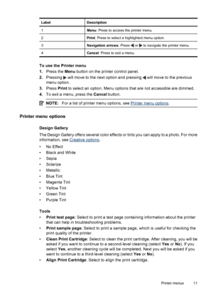 Page 13LabelDescription
1Menu: Press to access the printer menu.
2Print: Press to select a highlighted menu option.
3Navigation arrows: Press  or  to navigate the printer menu.
4Cancel: Press to exit a menu.
To use the Printer menu
1.Press the Menu button on the printer control panel.
2.Pressing 
 will move to the next option and pressing  will move to the previous
menu option.
3.Press Print to select an option. Menu options that are not accessible are dimmed.
4.To exit a menu, press the Cancel button.
NOTE:For...