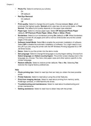 Page 14•Photo Fix: Select to enhance your photos.
◦On
◦Off (default)
•Red Eye Removal
◦On (default)
◦Off
•Print quality: Select to change the print quality. Choose between Best, which
produces the highest quality, Normal which uses less ink and prints faster, or Fast
Normal. The default print quality depends on the paper type selected.
•Paper type: Select to choose paper type. Select HP Advanced Photo Paper
(default), HP Premium Photo Paper, Other, Plain or Other, Photo.
•Borderless: Select to turn borderless...