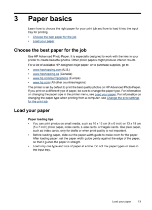 Page 153 Paper basics
Learn how to choose the right paper for your print job and how to load it into the input
tray for printing.
•
Choose the best paper for the job
•
Load your paper
Choose the best paper for the job
Use HP Advanced Photo Paper. It is especially designed to work with the inks in your
printer to create beautiful photos. Other photo papers might produce inferior results.
For a list of available HP-designed inkjet paper, or to purchase supplies, go to:
•
www.hpshopping.com (U.S.)
•...