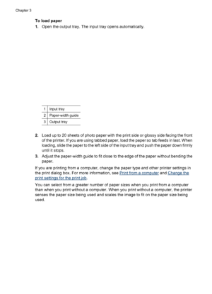 Page 16To load paper
1.Open the output tray. The input tray opens automatically.
1Input tray
2Paper-width guide
3Output tray
2.Load up to 20 sheets of photo paper with the print side or glossy side facing the front
of the printer. If you are using tabbed paper, load the paper so tab feeds in last. When
loading, slide the paper to the left side of the input tray and push the paper down firmly
until it stops.
3.Adjust the paper-width guide to fit close to the edge of the paper without bending the
paper.
If you...