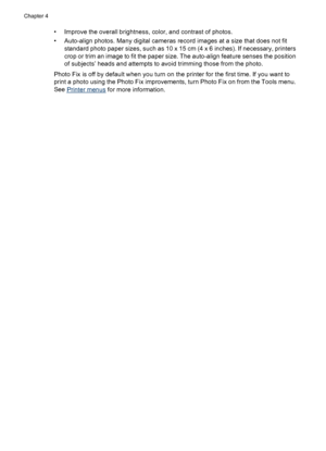 Page 22• Improve the overall brightness, color, and contrast of photos.
• Auto-align photos. Many digital cameras record images at a size that does not fit
standard photo paper sizes, such as 10 x 15 cm (4 x 6 inches). If necessary, printers
crop or trim an image to fit the paper size. The auto-align feature senses the position
of subjects’ heads and attempts to avoid trimming those from the photo.
Photo Fix is off by default when you turn on the printer for the first time. If you want to
print a photo using...