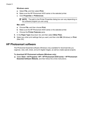 Page 32Windows users
a.Select File, and then select Print.
b. Make sure the HP Photosmart A530 series is the selected printer.
c. Click Properties or Preferences.
NOTE:The path to the Printer Properties dialog box can vary depending on
the software program you are using.
Mac users
a. Choose File, and then choose Print.
b. Make sure the HP Photosmart A530 series is the selected printer.
c. Choose the Printer Features pane.
5.In the Paper Type drop-down list, and then select Other Plain.
6.Select any other print...