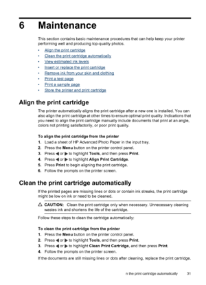 Page 336 Maintenance
This section contains basic maintenance procedures that can help keep your printer
performing well and producing top-quality photos.
•
Align the print cartridge
•
Clean the print cartridge automatically
•
View estimated ink levels
•
Insert or replace the print cartridge
•
Remove ink from your skin and clothing
•
Print a test page
•
Print a sample page
•
Store the printer and print cartridge
Align the print cartridge
The printer automatically aligns the print cartridge after a new one is...