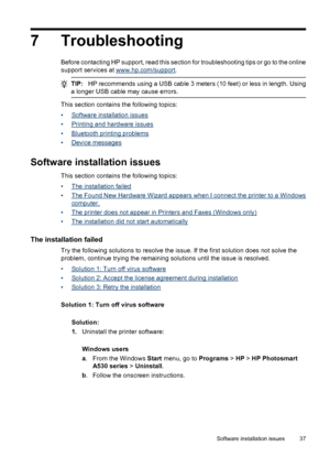 Page 397 Troubleshooting
Before contacting HP support, read this section for troubleshooting tips or go to the online
support services at 
www.hp.com/support.
TIP:HP recommends using a USB cable 3 meters (10 feet) or less in length. Using
a longer USB cable may cause errors.
This section contains the following topics:
•
Software installation issues
•
Printing and hardware issues
•
Bluetooth printing problems
•
Device messages
Software installation issues
This section contains the following topics:
•
The...