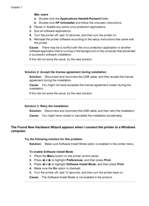 Page 40Mac users
a. Double-click the Applications:Hewlett-Packard folder.
b. Double-click HP Uninstaller and follow the onscreen instructions.
2.Pause or disable any active virus protection applications.
3.Quit all software applications.
4.Turn the printer off, wait 10 seconds, and then turn the printer on.
5.Reinstall the printer software according to the setup instructions that came with
the printer.
Cause:There may be a conflict with the virus protection application or another
software application that is...