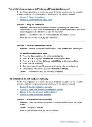 Page 41The printer does not appear in Printers and Faxes (Windows only)
Try the following solutions to resolve the issue. If the first solution does not solve the
problem, continue trying the remaining solutions until the issue is resolved.
•
Solution 1: Retry the installation
•
Solution 2: Disable Software Install Mode
Solution 1: Retry the installation
Solution:Make sure the software is installed by verifying that there is HP
Photosmart 530 series folder in the HP folder of the Windows Start menu. If the...